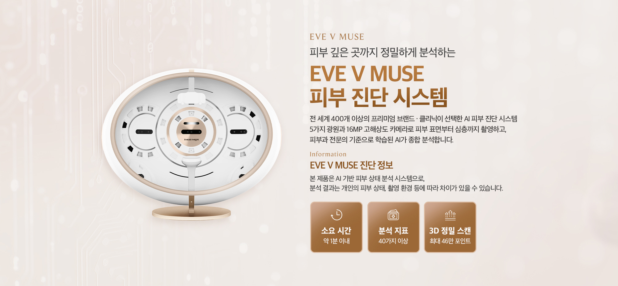[EVE V MUSE 진단 정보] 소요 시간 : 약 1분 이내 / 분석 지표 : 40가지 이상 / 3D 정밀 스캔 : 최대 46만 포인트 / ※ 본 제품은 AI 기반 피부 상태 분석 시스템으로, 분석 결과는 개인의 피부 상태, 촬영 환경 등에 따라 차이가 있을 수 있습니다.