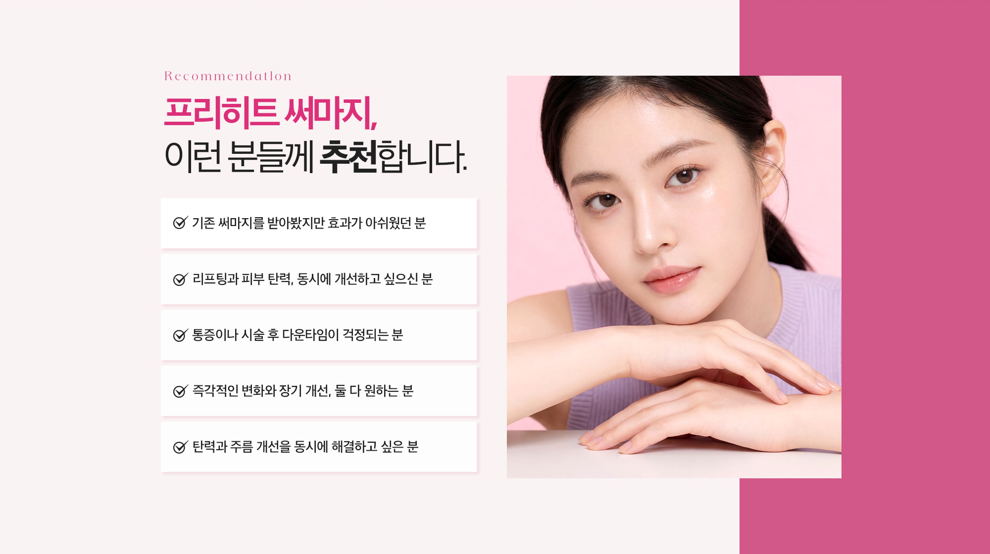 [프리히트 써마지, 이런 분들께 추천합니다.] 기존 써마지를 받아봤지만 효과가 아쉬웠던 분 / 리프팅과 피부 탄력, 동시에 개선하고 싶으신 분 / 통증이나 시술 후 다운타임이 걱정되는 분 / 즉각적인 변화와 장기 개선, 둘 다 원하는 분 / 탄력과 주름 개선을 동시에 해결하는 싶은 분